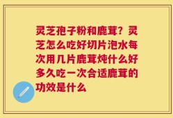 灵芝孢子粉和鹿茸？灵芝怎么吃好切片泡水每次用几片鹿茸炖什么好多久吃一次合适鹿茸的功效是什么