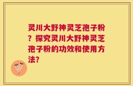 灵川大野神灵芝孢子粉？探究灵川大野神灵芝孢子粉的功效和使用方法？