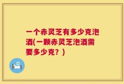 一个赤灵芝有多少克泡酒(一颗赤灵芝泡酒需要多少克？)