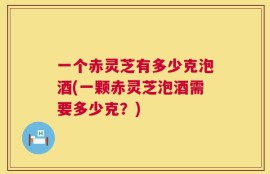 一个赤灵芝有多少克泡酒(一颗赤灵芝泡酒需要多少克？)