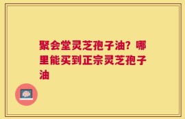 聚会堂灵芝孢子油？哪里能买到正宗灵芝孢子油