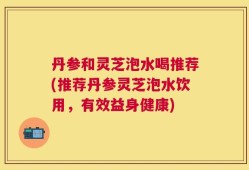 丹参和灵芝泡水喝推荐(推荐丹参灵芝泡水饮用，有效益身健康)