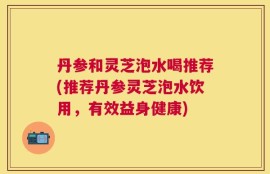 丹参和灵芝泡水喝推荐(推荐丹参灵芝泡水饮用，有效益身健康)