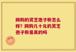网购的灵芝孢子粉怎么样？网购几十元的灵芝孢子粉是真的吗
