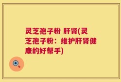 灵芝孢子粉 肝肾(灵芝孢子粉：维护肝肾健康的好帮手)