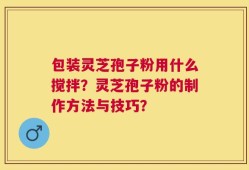 包装灵芝孢子粉用什么搅拌？灵芝孢子粉的制作方法与技巧？