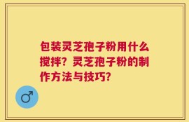 包装灵芝孢子粉用什么搅拌？灵芝孢子粉的制作方法与技巧？