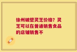 徐州破壁灵芝价格？灵芝可以在普通销售食品的店铺销售不