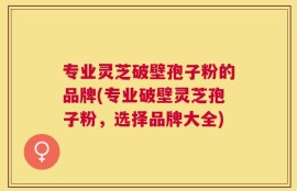 专业灵芝破壁孢子粉的品牌(专业破壁灵芝孢子粉，选择品牌大全)