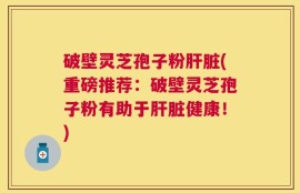 破壁灵芝孢子粉肝脏(重磅推荐：破壁灵芝孢子粉有助于肝脏健康！)
