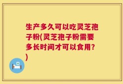 生产多久可以吃灵芝孢子粉(灵芝孢子粉需要多长时间才可以食用？)
