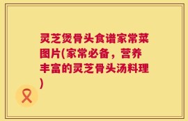 灵芝煲骨头食谱家常菜图片(家常必备，营养丰富的灵芝骨头汤料理)