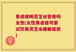 焦虑症喝灵芝水管用吗女性(女性焦虑症可尝试饮用灵芝水缓解症状)