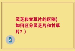 灵芝和甘草片的区别(如何区分灵芝片和甘草片？)