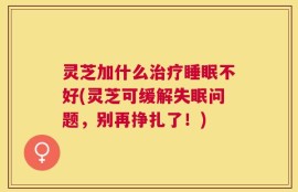 灵芝加什么治疗睡眠不好(灵芝可缓解失眠问题，别再挣扎了！)