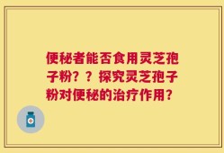便秘者能否食用灵芝孢子粉？？探究灵芝孢子粉对便秘的治疗作用？