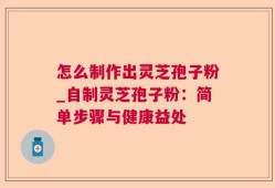 怎么制作出灵芝孢子粉_自制灵芝孢子粉：简单步骤与健康益处