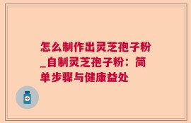 怎么制作出灵芝孢子粉_自制灵芝孢子粉：简单步骤与健康益处
