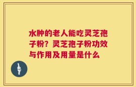 水肿的老人能吃灵芝孢子粉？灵芝孢子粉功效与作用及用量是什么