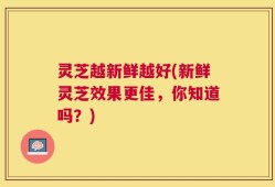 灵芝越新鲜越好(新鲜灵芝效果更佳，你知道吗？)