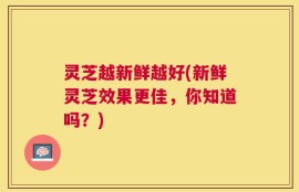 灵芝越新鲜越好(新鲜灵芝效果更佳，你知道吗？)