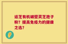 运芝有机破壁灵芝孢子粉？提高免疫力的健康之选？