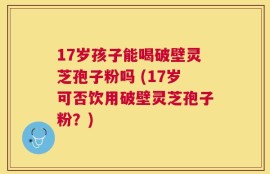 17岁孩子能喝破壁灵芝孢子粉吗 (17岁可否饮用破壁灵芝孢子粉？)