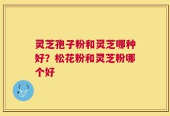 灵芝孢子粉和灵芝哪种好？松花粉和灵芝粉哪个好
