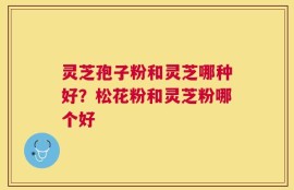 灵芝孢子粉和灵芝哪种好？松花粉和灵芝粉哪个好