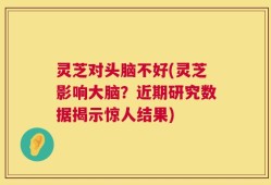 灵芝对头脑不好(灵芝影响大脑？近期研究数据揭示惊人结果)