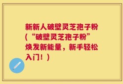 新新人破壁灵芝孢子粉(“破壁灵芝孢子粉”焕发新能量，新手轻松入门！)
