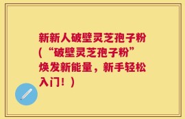 新新人破壁灵芝孢子粉(“破壁灵芝孢子粉”焕发新能量，新手轻松入门！)