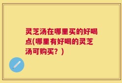 灵芝汤在哪里买的好喝点(哪里有好喝的灵芝汤可购买？)