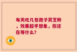 每天吃几包孢子灵芝粉，效果超乎想象，你还在等什么？