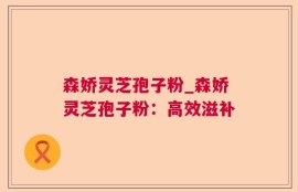 森娇灵芝孢子粉_森娇灵芝孢子粉：高效滋补