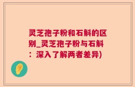 灵芝孢子粉和石斛的区别_灵芝孢子粉与石斛：深入了解两者差异)