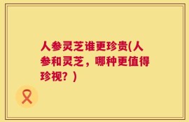 人参灵芝谁更珍贵(人参和灵芝，哪种更值得珍视？)
