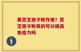 黑灵芝孢子粉作用？灵芝孢子粉真的可以提高免疫力吗