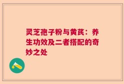 灵芝孢子粉与黄芪：养生功效及二者搭配的奇妙之处