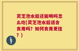 灵芝泡水后还能喝吗怎么吃(灵芝泡水后适合食用吗？如何食用更佳？)