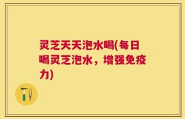 灵芝天天泡水喝(每日喝灵芝泡水，增强免疫力)