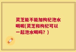 灵芝能不能加枸杞泡水喝呢(灵芝和枸杞可以一起泡水喝吗？)