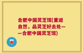 合肥中国灵芝馆(重返自然，品灵芝好去处——合肥中国灵芝馆)