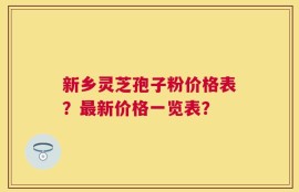 新乡灵芝孢子粉价格表？最新价格一览表？