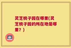 灵芝桃子园在哪里(灵芝桃子园的所在地是哪里？)