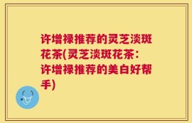 许增禄推荐的灵芝淡斑花茶(灵芝淡斑花茶：许增禄推荐的美白好帮手)