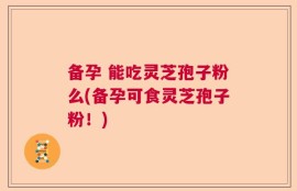 备孕 能吃灵芝孢子粉么(备孕可食灵芝孢子粉！)