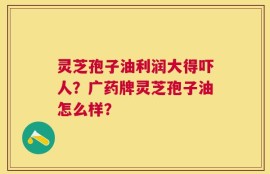 灵芝孢子油利润大得吓人？广药牌灵芝孢子油怎么样？