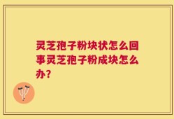 灵芝孢子粉块状怎么回事灵芝孢子粉成块怎么办？