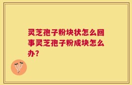 灵芝孢子粉块状怎么回事灵芝孢子粉成块怎么办？
